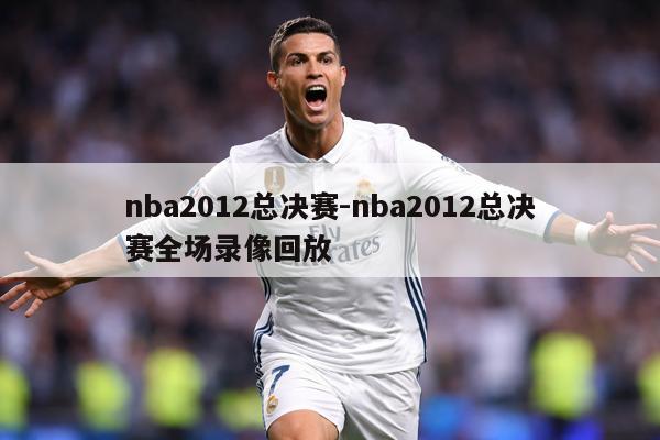 nba2012总决赛-nba2012总决赛全场录像回放