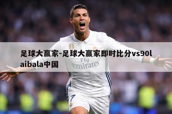 足球大赢家-足球大赢家即时比分vs90laibala中国