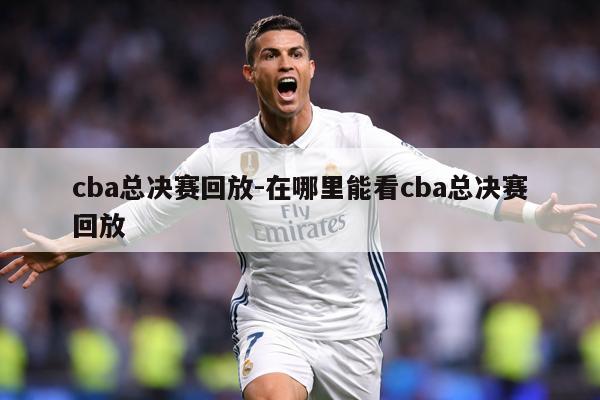 cba总决赛回放-在哪里能看cba总决赛回放